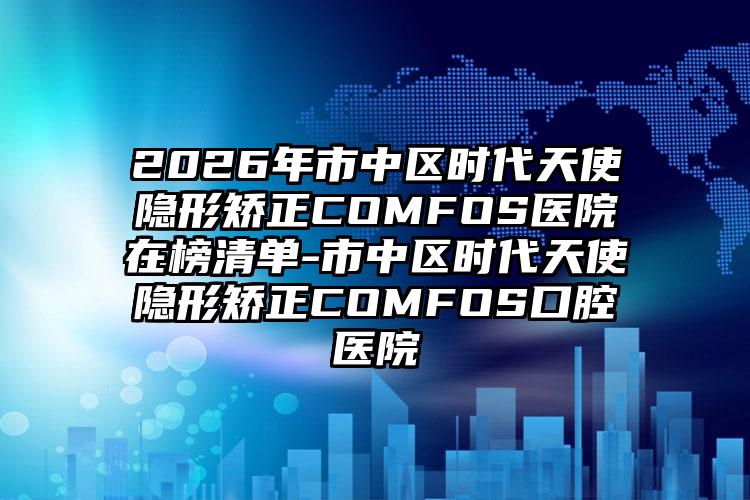 2026年市中区时代天使隐形矫正COMFOS医院在榜清单-市中区时代天使隐形矫正COMFOS口腔医院