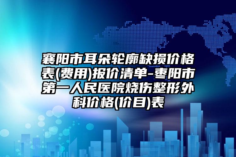 襄阳市耳朵轮廓缺损价格表(费用)报价清单-枣阳市第一人民医院烧伤整形外科价格(价目)表