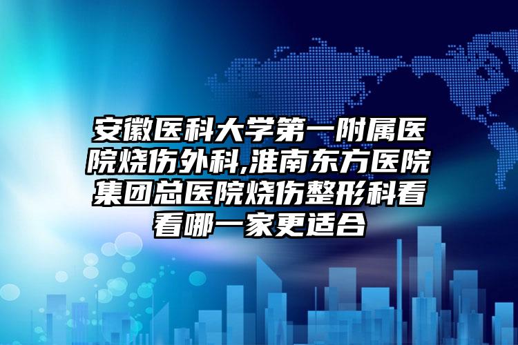 安徽医科大学第一附属医院烧伤外科,淮南东方医院集团总医院烧伤整形科看看哪一家更适合