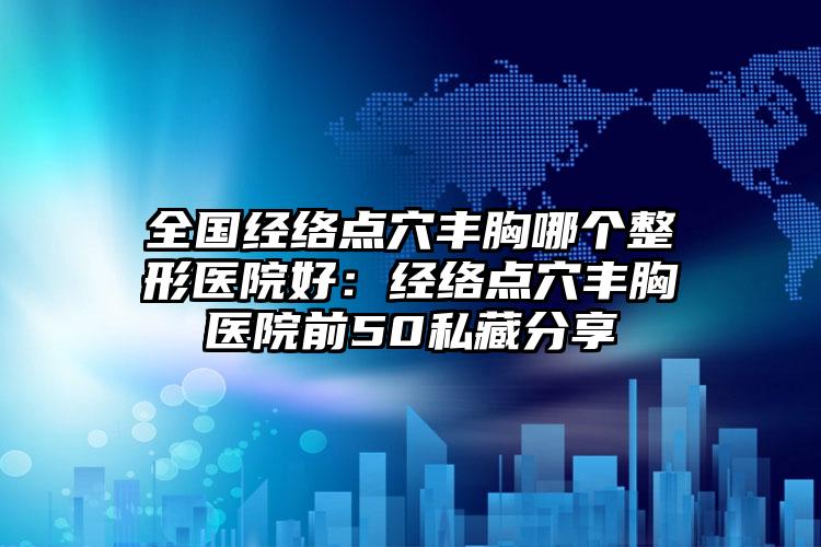 全国经络点穴丰胸哪个整形医院好:经络点穴丰胸医院前50私藏分享