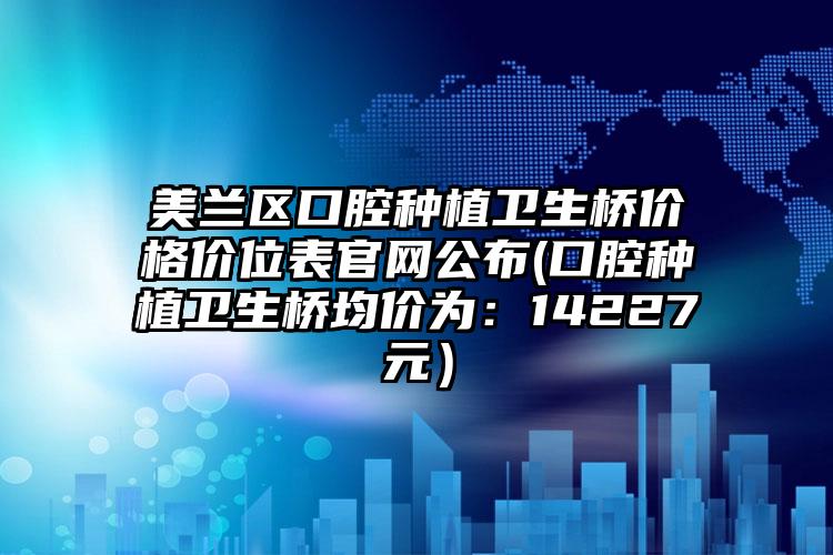 美兰区口腔种植卫生桥价格价位表官网公布(口腔种植卫生桥均价为：14227元）