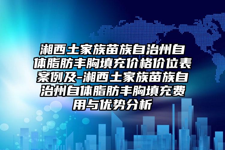 湘西土家族苗族自治州自体脂肪丰胸填充价格价位表案例及-湘西土家族苗族自治州自体脂肪丰胸填充费用与优势分析