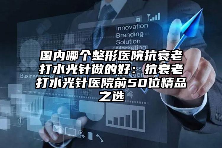 国内哪个整形医院抗衰老打水光针做的好：抗衰老打水光针医院前50位精品之选
