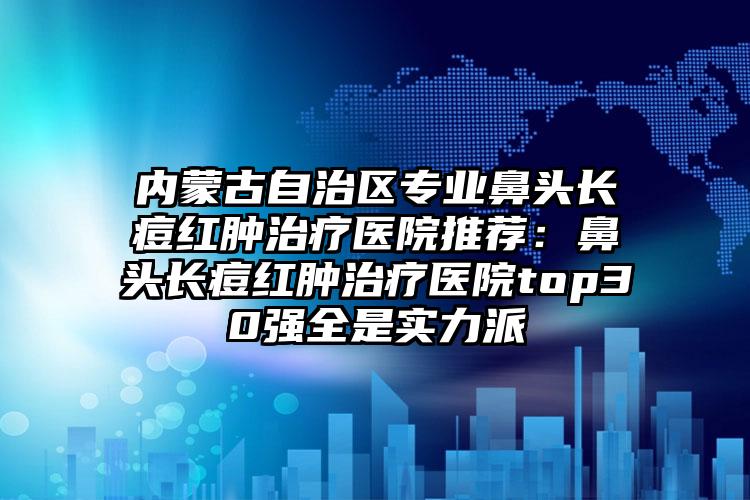 内蒙古自治区专业鼻头长痘红肿治疗医院推荐:鼻头长痘红肿治疗医院top30强全是实力派