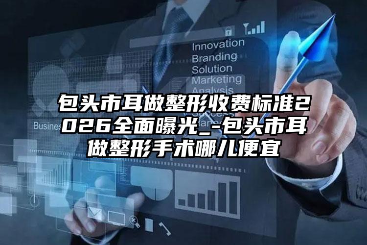 包头市耳做整形收费标准2026全面曝光_-包头市耳做整形手术哪儿便宜