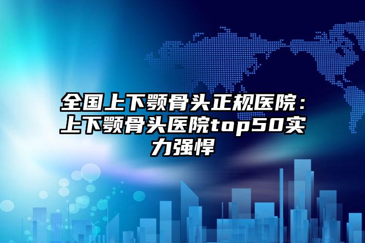 全国上下颚骨头正规医院:上下颚骨头医院top50实力强悍