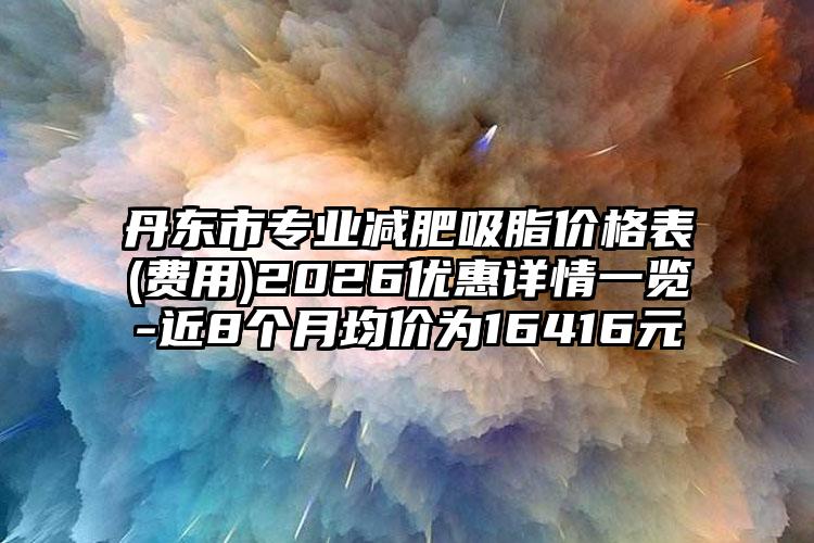 丹东市专业减肥吸脂价格表(费用)2026优惠详情一览-近8个月均价为16416元