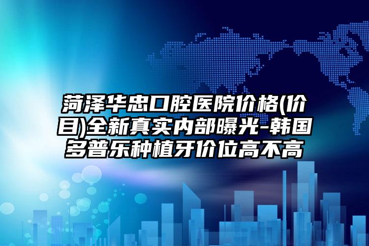 菏泽华忠口腔医院价格(价目)全新真实内部曝光-韩国多普乐种植牙价位高不高