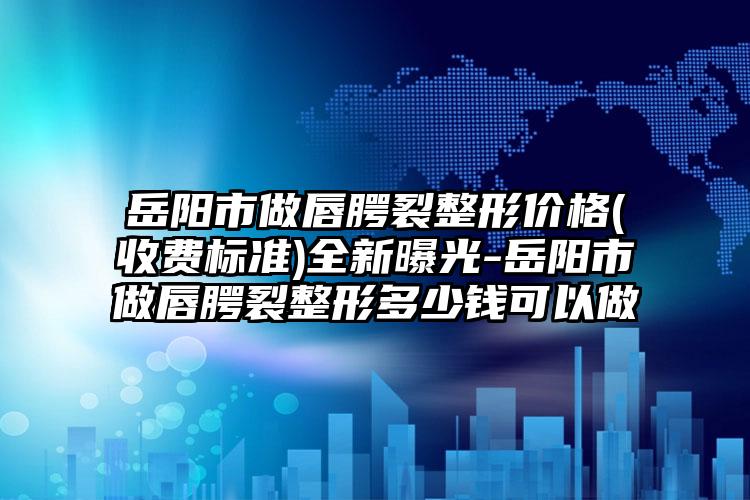 岳阳市做唇腭裂整形价格(收费标准)全新曝光-岳阳市做唇腭裂整形多少钱可以做