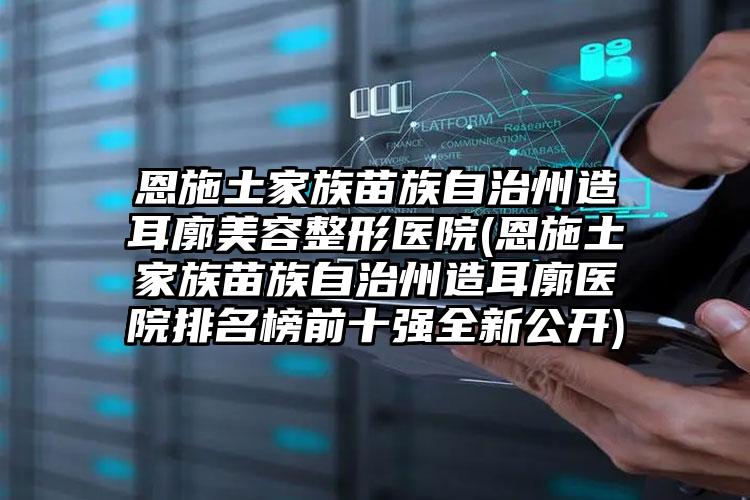 恩施土家族苗族自治州造耳廓美容整形医院(恩施土家族苗族自治州造耳廓医院排名榜前十强全新公开)