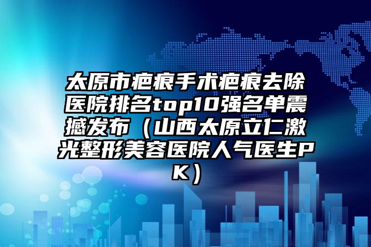 太原市疤痕手术疤痕去除医院排名top10强名单震撼发布（山西太原立仁激光整形美容医院人气医生PK）
