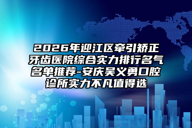 2026年迎江区牵引矫正牙齿医院综合实力排行名气名单推荐-安庆吴义勇口腔诊所实力不凡值得选