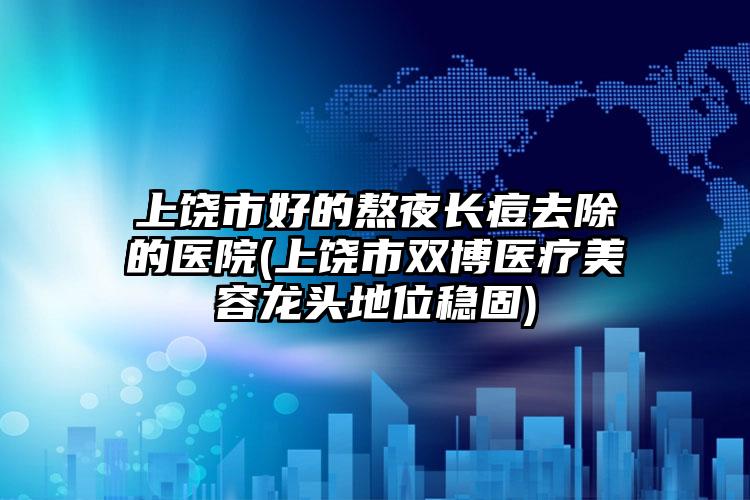 上饶市好的熬夜长痘去除的医院(上饶市双博医疗美容龙头地位稳固)
