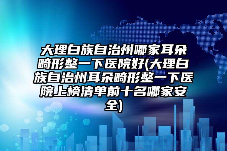 大理白族自治州哪家耳朵畸形整一下医院好(大理白族自治州耳朵畸形整一下医院上榜清单前十名哪家安全)
