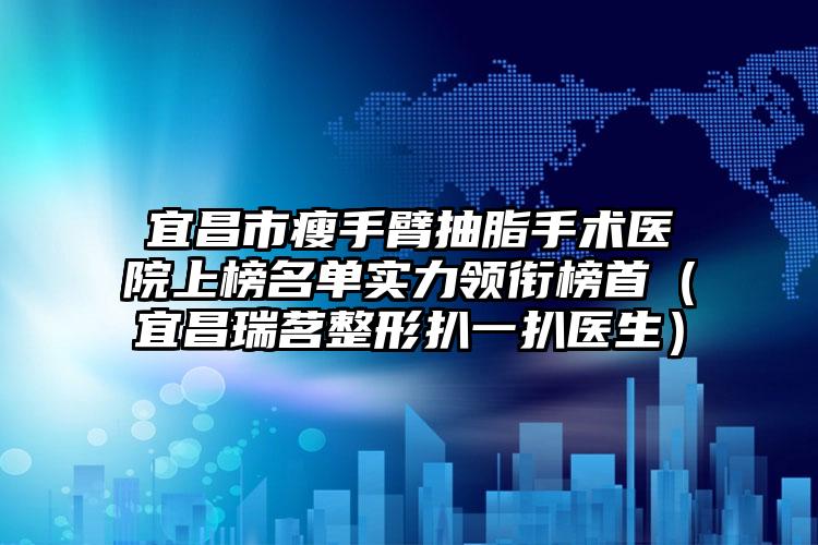 宜昌市瘦手臂抽脂手术医院上榜名单实力领衔榜首(宜昌瑞茗整形扒一扒医生)