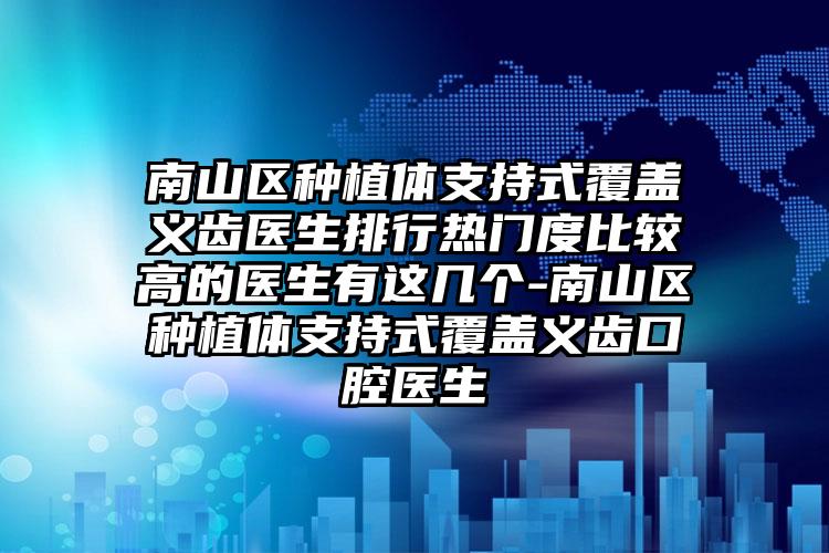南山区种植体支持式覆盖义齿医生排行热门度比较高的医生有这几个-南山区种植体支持式覆盖义齿口腔医生