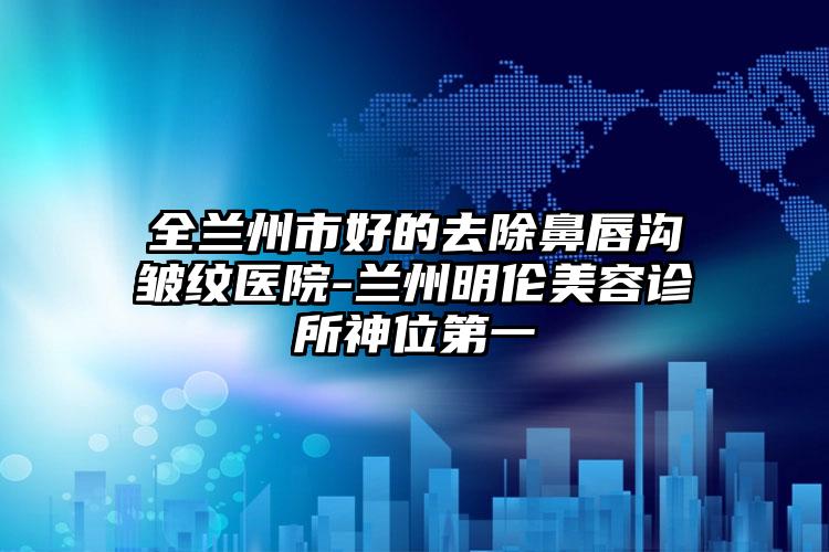 全兰州市好的去除鼻唇沟皱纹医院-兰州明伦美容诊所神位第一