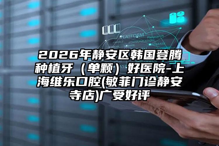2026年静安区韩国登腾种植牙（单颗）好医院-上海维乐口腔(敏菲门诊静安寺店)广受好评