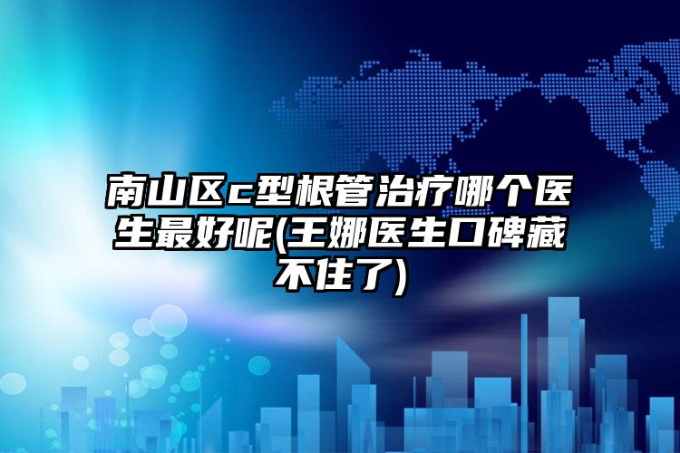 南山区c型根管治疗哪个医生最好呢(王娜医生口碑藏不住了)
