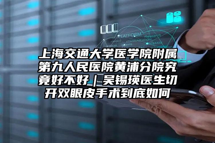 上海交通大学医学院附属第九人民医院黄浦分院究竟好不好｜吴锡瑛医生切开双眼皮手术到底如何