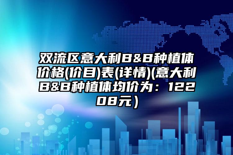 双流区意大利B&B种植体价格(价目)表(详情)(意大利B&B种植体均价为：12208元）