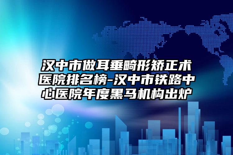 汉中市做耳垂畸形矫正术医院排名榜-汉中市铁路中心医院年度黑马机构出炉