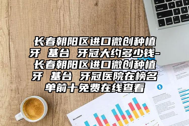 长春朝阳区进口微创种植牙 基台 牙冠大约多少钱-长春朝阳区进口微创种植牙 基台 牙冠医院在榜名单前十免费在线查看