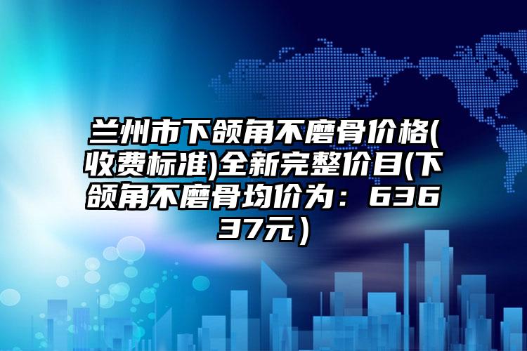 兰州市下颌角不磨骨价格(收费标准)全新完整价目(下颌角不磨骨均价为：63637元）