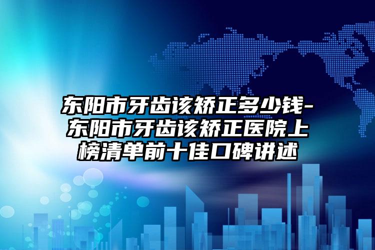 东阳市牙齿该矫正多少钱-东阳市牙齿该矫正医院上榜清单前十佳口碑讲述