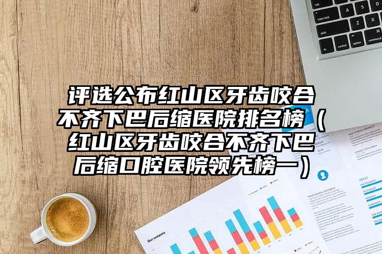 评选公布红山区牙齿咬合不齐下巴后缩医院排名榜（红山区牙齿咬合不齐下巴后缩口腔医院领先榜一）