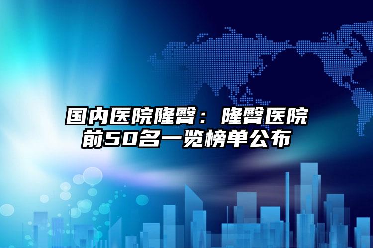 国内医院隆臀：隆臀医院前50名一览榜单公布