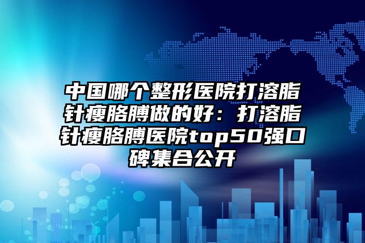 中国哪个整形医院打溶脂针瘦胳膊做的好：打溶脂针瘦胳膊医院top50强口碑集合公开