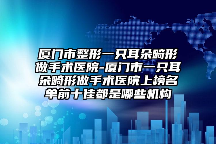 厦门市整形一只耳朵畸形做手术医院-厦门市一只耳朵畸形做手术医院上榜名单前十佳都是哪些机构
