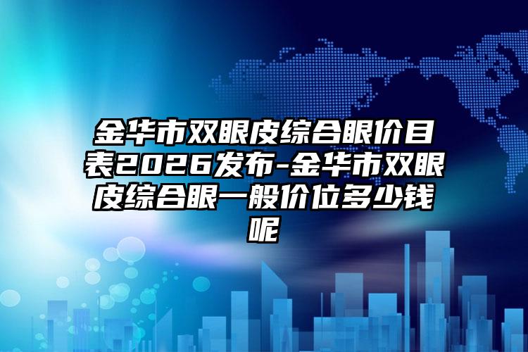 金华市双眼皮综合眼价目表2026发布-金华市双眼皮综合眼一般价位多少钱呢