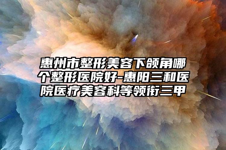 惠州市整形美容下颌角哪个整形医院好-惠阳三和医院医疗美容科等领衔三甲