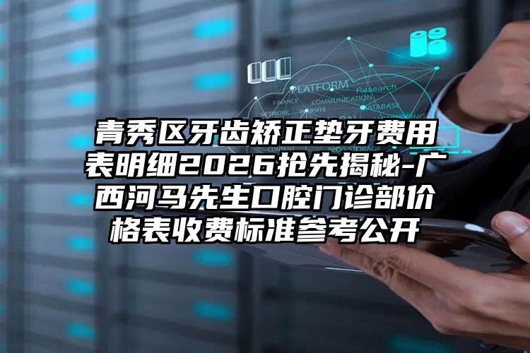 青秀区牙齿矫正垫牙费用表明细2026抢先揭秘-广西河马先生口腔门诊部价格表收费标准参考公开