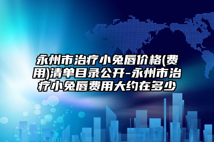 永州市治疗小兔唇价格(费用)清单目录公开-永州市治疗小兔唇费用大约在多少