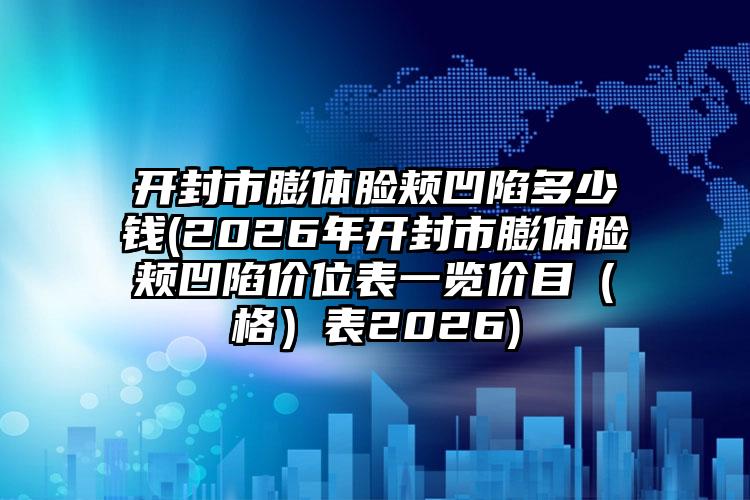 开封市膨体脸颊凹陷多少钱(2026年开封市膨体脸颊凹陷价位表一览价目(格)表2026)