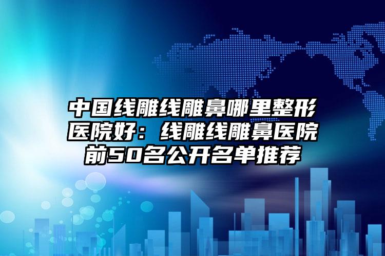 中国线雕线雕鼻哪里整形医院好：线雕线雕鼻医院前50名公开名单推荐