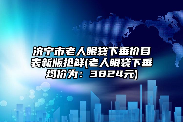 济宁市老人眼袋下垂价目表新版抢鲜(老人眼袋下垂均价为：3824元)