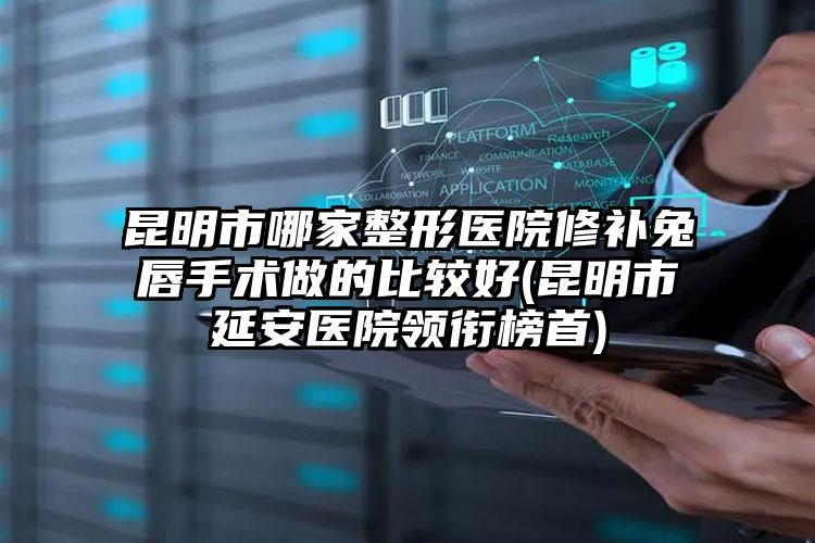 昆明市哪家整形医院修补兔唇手术做的比较好(昆明市延安医院领衔榜首)
