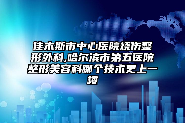 佳木斯市中心医院烧伤整形外科,哈尔滨市第五医院整形美容科哪个技术更上一楼