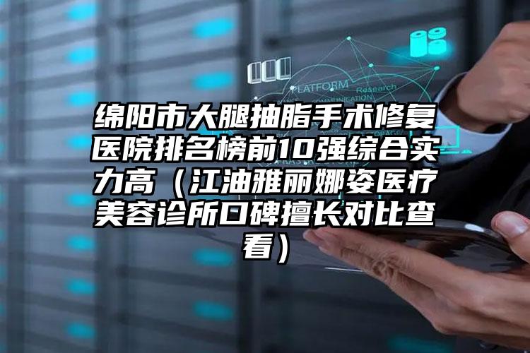 绵阳市大腿抽脂手术修复医院排名榜前10强综合实力高（江油雅丽娜姿医疗美容诊所口碑擅长对比查看）