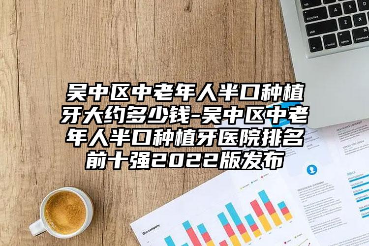 吴中区中老年人半口种植牙大约多少钱-吴中区中老年人半口种植牙医院排名前十强2022版发布