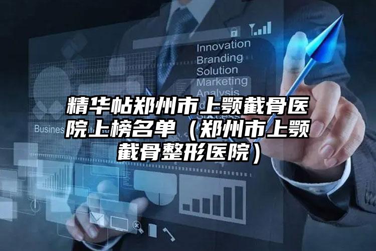 精华帖郑州市上颚截骨医院上榜名单（郑州市上颚截骨整形医院）