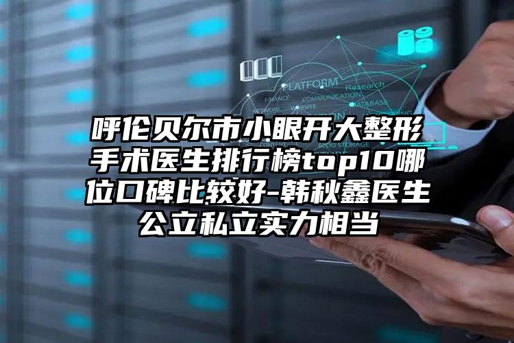 呼伦贝尔市小眼开大整形手术医生排行榜top10哪位口碑比较好-韩秋鑫医生公立私立实力相当