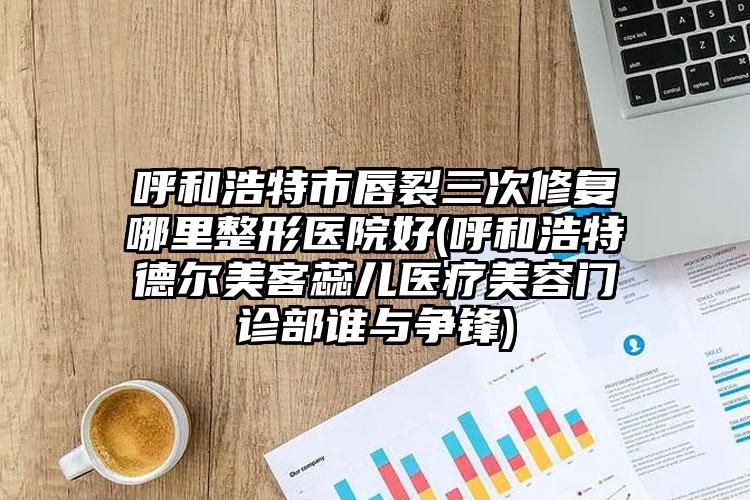 呼和浩特市唇裂三次修复哪里整形医院好(呼和浩特德尔美客蕊儿医疗美容门诊部谁与争锋)