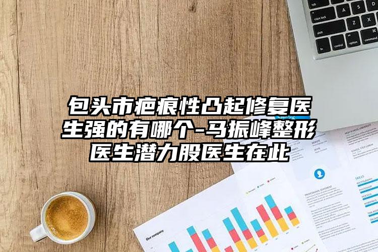 包头市疤痕性凸起修复医生强的有哪个-马振峰整形医生潜力股医生在此