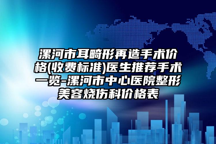 漯河市耳畸形再造手术价格(收费标准)医生推荐手术一览-漯河市中心医院整形美容烧伤科价格表