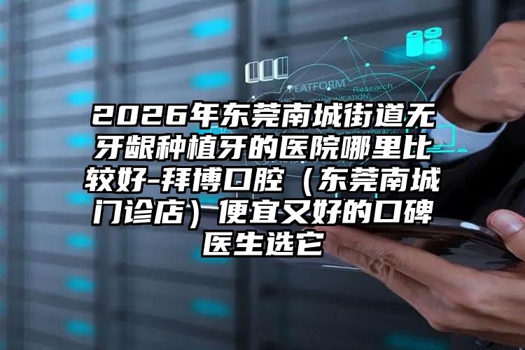 2026年东莞南城街道无牙龈种植牙的医院哪里比较好-拜博口腔(东莞南城门诊店)便宜又好的口碑医生选它